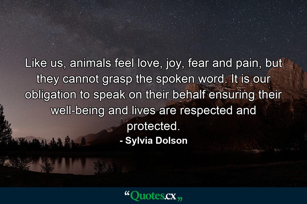 Like us, animals feel love, joy, fear and pain, but they cannot grasp the spoken word. It is our obligation to speak on their behalf ensuring their well-being and lives are respected and protected. - Quote by Sylvia Dolson