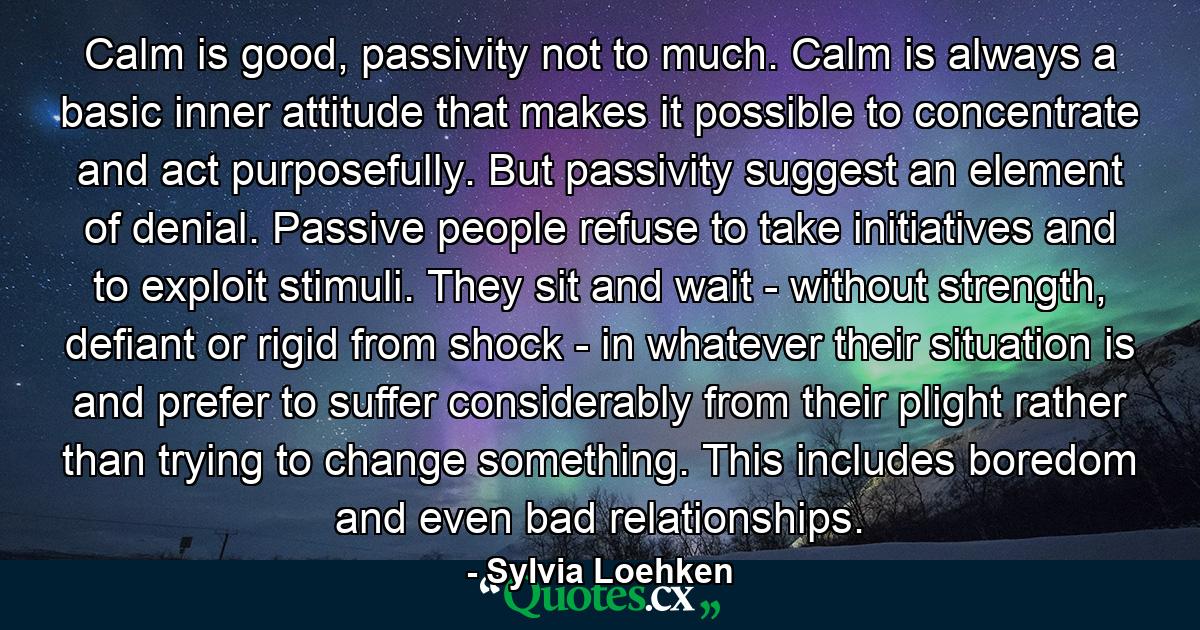 Calm is good, passivity not to much. Calm is always a basic inner attitude that makes it possible to concentrate and act purposefully. But passivity suggest an element of denial. Passive people refuse to take initiatives and to exploit stimuli. They sit and wait - without strength, defiant or rigid from shock - in whatever their situation is and prefer to suffer considerably from their plight rather than trying to change something. This includes boredom and even bad relationships. - Quote by Sylvia Loehken