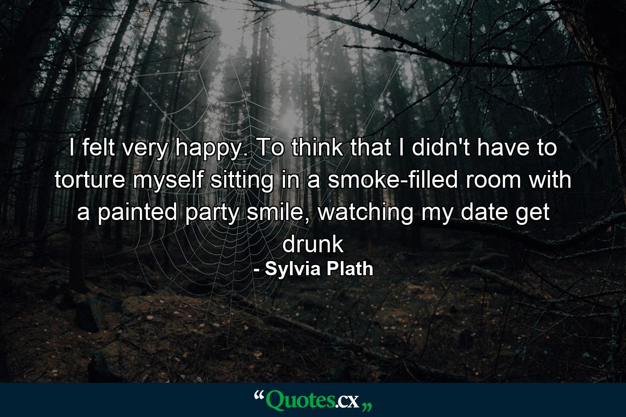 I felt very happy. To think that I didn't have to torture myself sitting in a smoke-filled room with a painted party smile, watching my date get drunk - Quote by Sylvia Plath