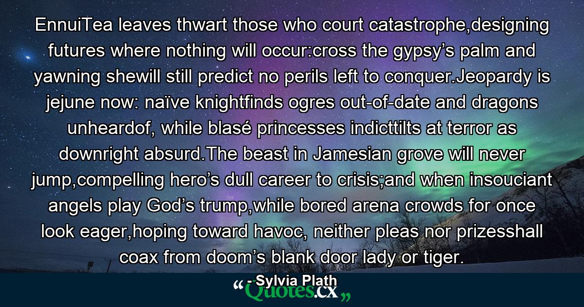 EnnuiTea leaves thwart those who court catastrophe,designing futures where nothing will occur:cross the gypsy’s palm and yawning shewill still predict no perils left to conquer.Jeopardy is jejune now: naïve knightfinds ogres out-of-date and dragons unheardof, while blasé princesses indicttilts at terror as downright absurd.The beast in Jamesian grove will never jump,compelling hero’s dull career to crisis;and when insouciant angels play God’s trump,while bored arena crowds for once look eager,hoping toward havoc, neither pleas nor prizesshall coax from doom’s blank door lady or tiger. - Quote by Sylvia Plath