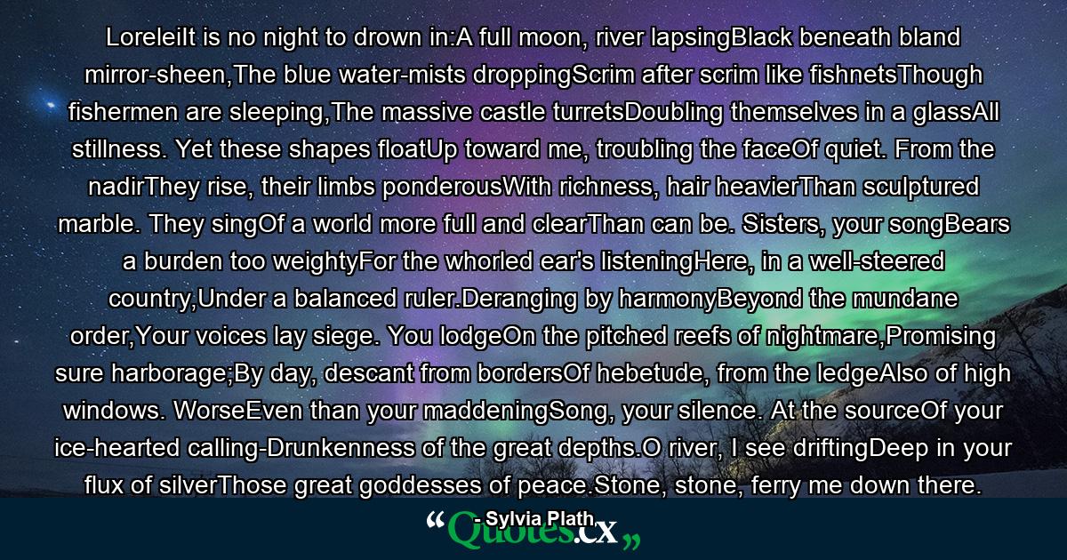 LoreleiIt is no night to drown in:A full moon, river lapsingBlack beneath bland mirror-sheen,The blue water-mists droppingScrim after scrim like fishnetsThough fishermen are sleeping,The massive castle turretsDoubling themselves in a glassAll stillness. Yet these shapes floatUp toward me, troubling the faceOf quiet. From the nadirThey rise, their limbs ponderousWith richness, hair heavierThan sculptured marble. They singOf a world more full and clearThan can be. Sisters, your songBears a burden too weightyFor the whorled ear's listeningHere, in a well-steered country,Under a balanced ruler.Deranging by harmonyBeyond the mundane order,Your voices lay siege. You lodgeOn the pitched reefs of nightmare,Promising sure harborage;By day, descant from bordersOf hebetude, from the ledgeAlso of high windows. WorseEven than your maddeningSong, your silence. At the sourceOf your ice-hearted calling-Drunkenness of the great depths.O river, I see driftingDeep in your flux of silverThose great goddesses of peace.Stone, stone, ferry me down there. - Quote by Sylvia Plath