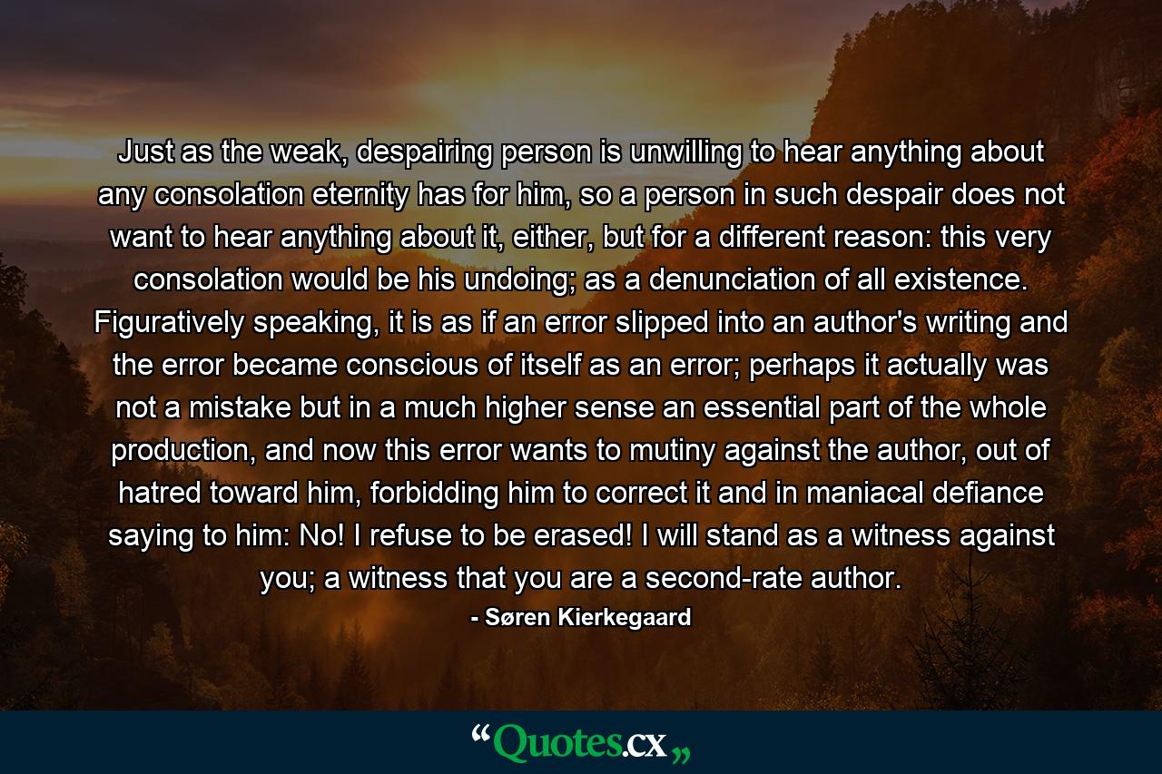 Just as the weak, despairing person is unwilling to hear anything about any consolation eternity has for him, so a person in such despair does not want to hear anything about it, either, but for a different reason: this very consolation would be his undoing; as a denunciation of all existence. Figuratively speaking, it is as if an error slipped into an author's writing and the error became conscious of itself as an error; perhaps it actually was not a mistake but in a much higher sense an essential part of the whole production, and now this error wants to mutiny against the author, out of hatred toward him, forbidding him to correct it and in maniacal defiance saying to him: No! I refuse to be erased! I will stand as a witness against you; a witness that you are a second-rate author. - Quote by Søren Kierkegaard