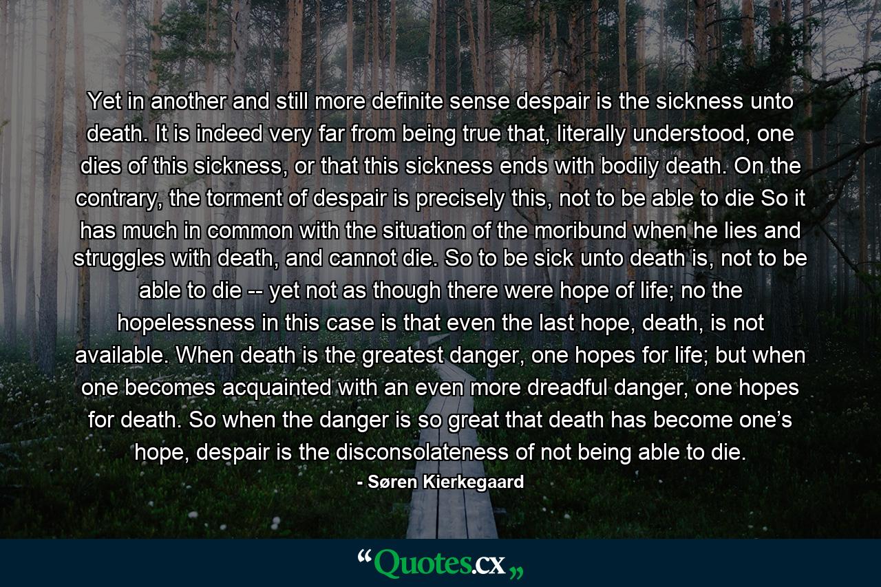 Yet in another and still more definite sense despair is the sickness unto death. It is indeed very far from being true that, literally understood, one dies of this sickness, or that this sickness ends with bodily death. On the contrary, the torment of despair is precisely this, not to be able to die So it has much in common with the situation of the moribund when he lies and struggles with death, and cannot die. So to be sick unto death is, not to be able to die -- yet not as though there were hope of life; no the hopelessness in this case is that even the last hope, death, is not available. When death is the greatest danger, one hopes for life; but when one becomes acquainted with an even more dreadful danger, one hopes for death. So when the danger is so great that death has become one’s hope, despair is the disconsolateness of not being able to die. - Quote by Søren Kierkegaard