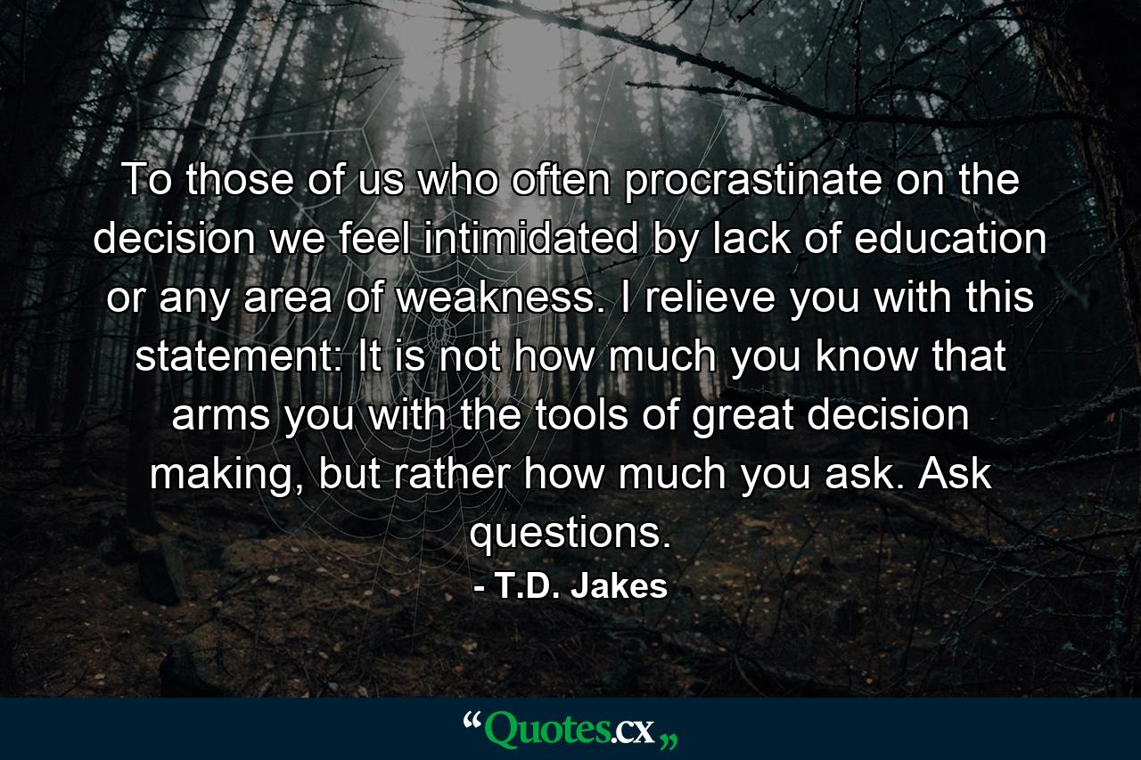 To those of us who often procrastinate on the decision we feel intimidated by lack of education or any area of weakness. I relieve you with this statement: It is not how much you know that arms you with the tools of great decision making, but rather how much you ask. Ask questions. - Quote by T.D. Jakes