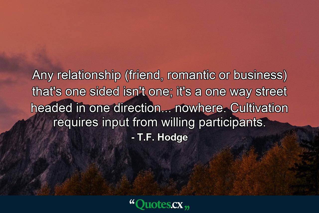 Any relationship (friend, romantic or business) that's one sided isn't one; it's a one way street headed in one direction... nowhere. Cultivation requires input from willing participants. - Quote by T.F. Hodge