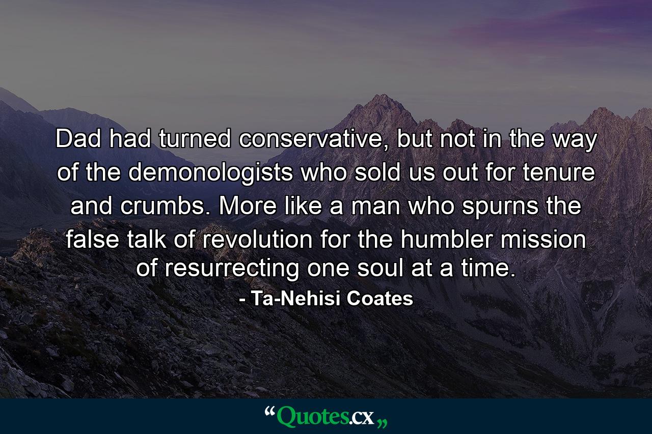 Dad had turned conservative, but not in the way of the demonologists who sold us out for tenure and crumbs. More like a man who spurns the false talk of revolution for the humbler mission of resurrecting one soul at a time. - Quote by Ta-Nehisi Coates