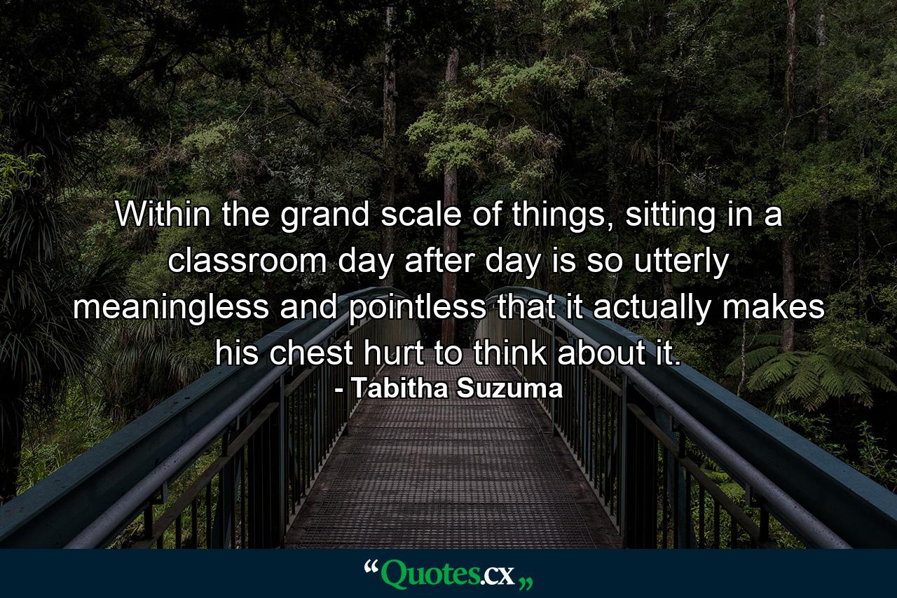 Within the grand scale of things, sitting in a classroom day after day is so utterly meaningless and pointless that it actually makes his chest hurt to think about it. - Quote by Tabitha Suzuma