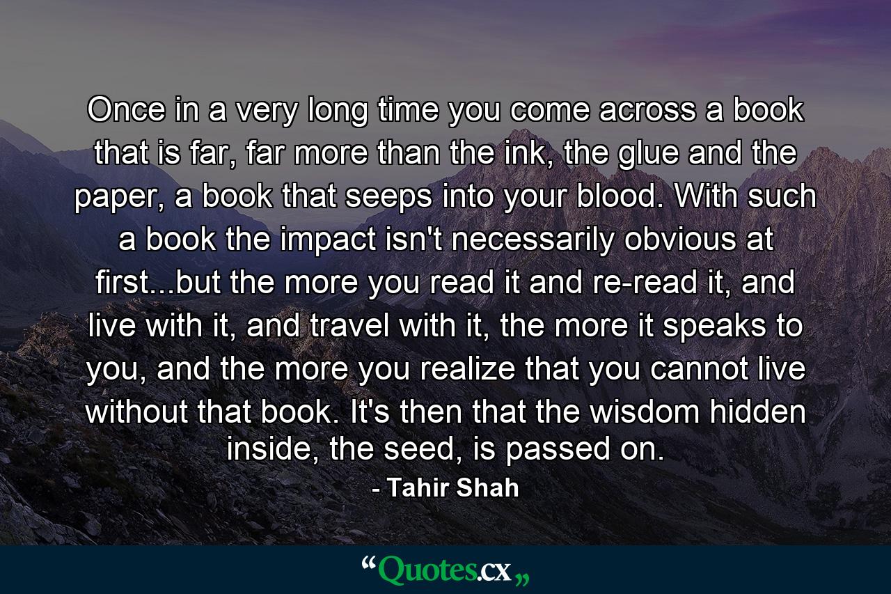 Once in a very long time you come across a book that is far, far more than the ink, the glue and the paper, a book that seeps into your blood. With such a book the impact isn't necessarily obvious at first...but the more you read it and re-read it, and live with it, and travel with it, the more it speaks to you, and the more you realize that you cannot live without that book. It's then that the wisdom hidden inside, the seed, is passed on. - Quote by Tahir Shah