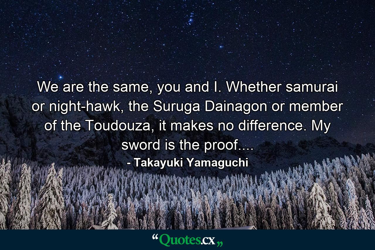 We are the same, you and I. Whether samurai or night-hawk, the Suruga Dainagon or member of the Toudouza, it makes no difference. My sword is the proof.... - Quote by Takayuki Yamaguchi