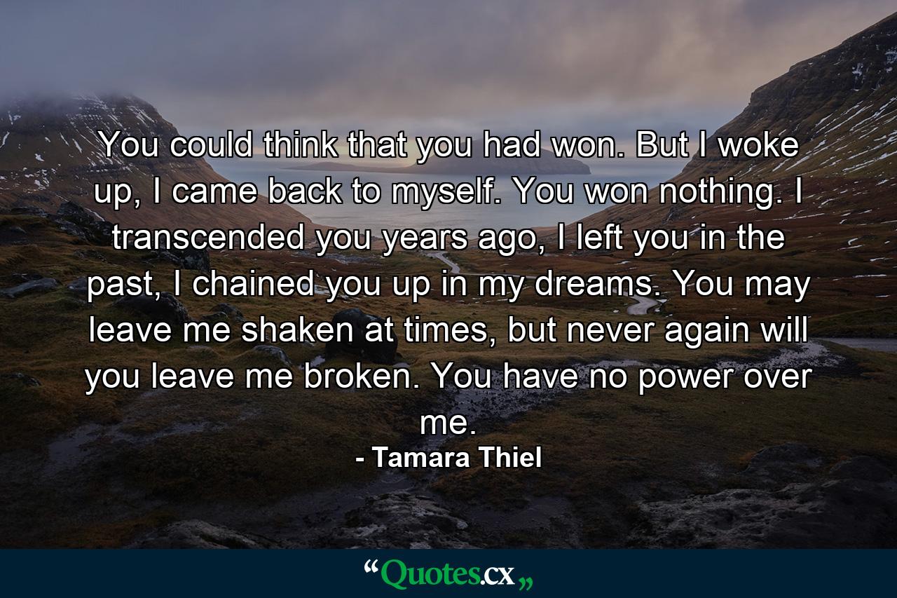 You could think that you had won. But I woke up, I came back to myself. You won nothing. I transcended you years ago, I left you in the past, I chained you up in my dreams. You may leave me shaken at times, but never again will you leave me broken. You have no power over me. - Quote by Tamara Thiel