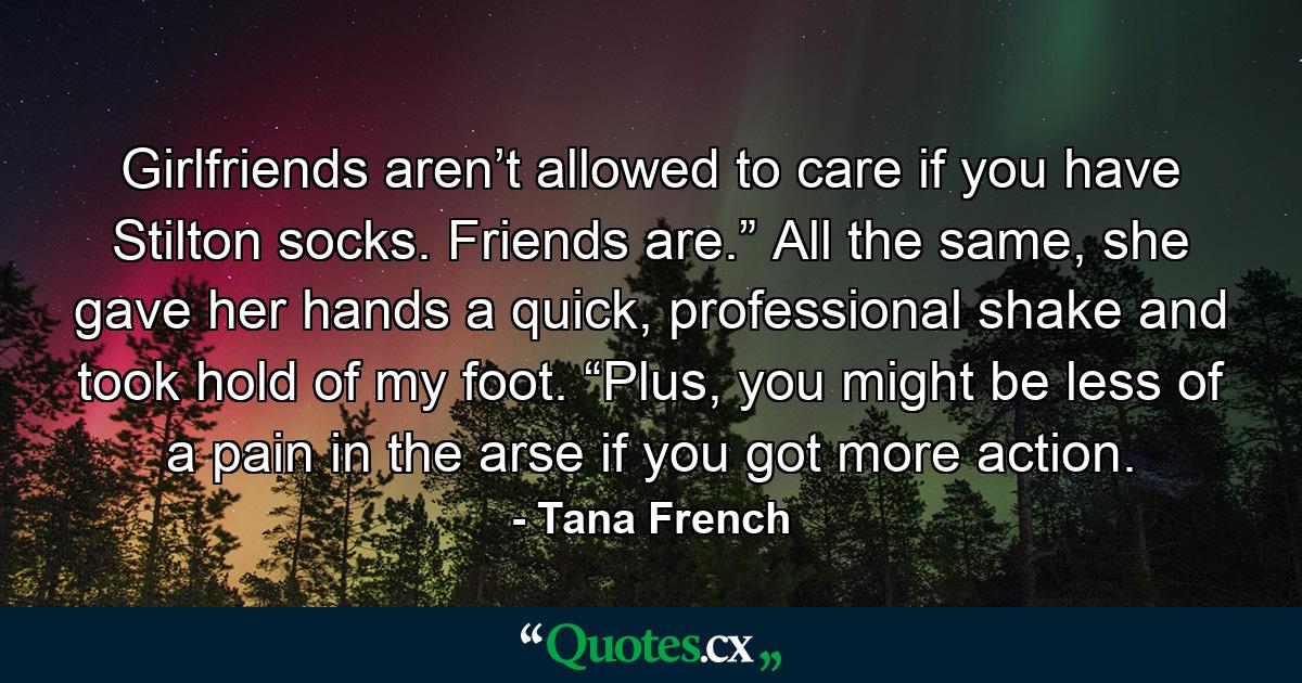 Girlfriends aren’t allowed to care if you have Stilton socks. Friends are.” All the same, she gave her hands a quick, professional shake and took hold of my foot. “Plus, you might be less of a pain in the arse if you got more action. - Quote by Tana French