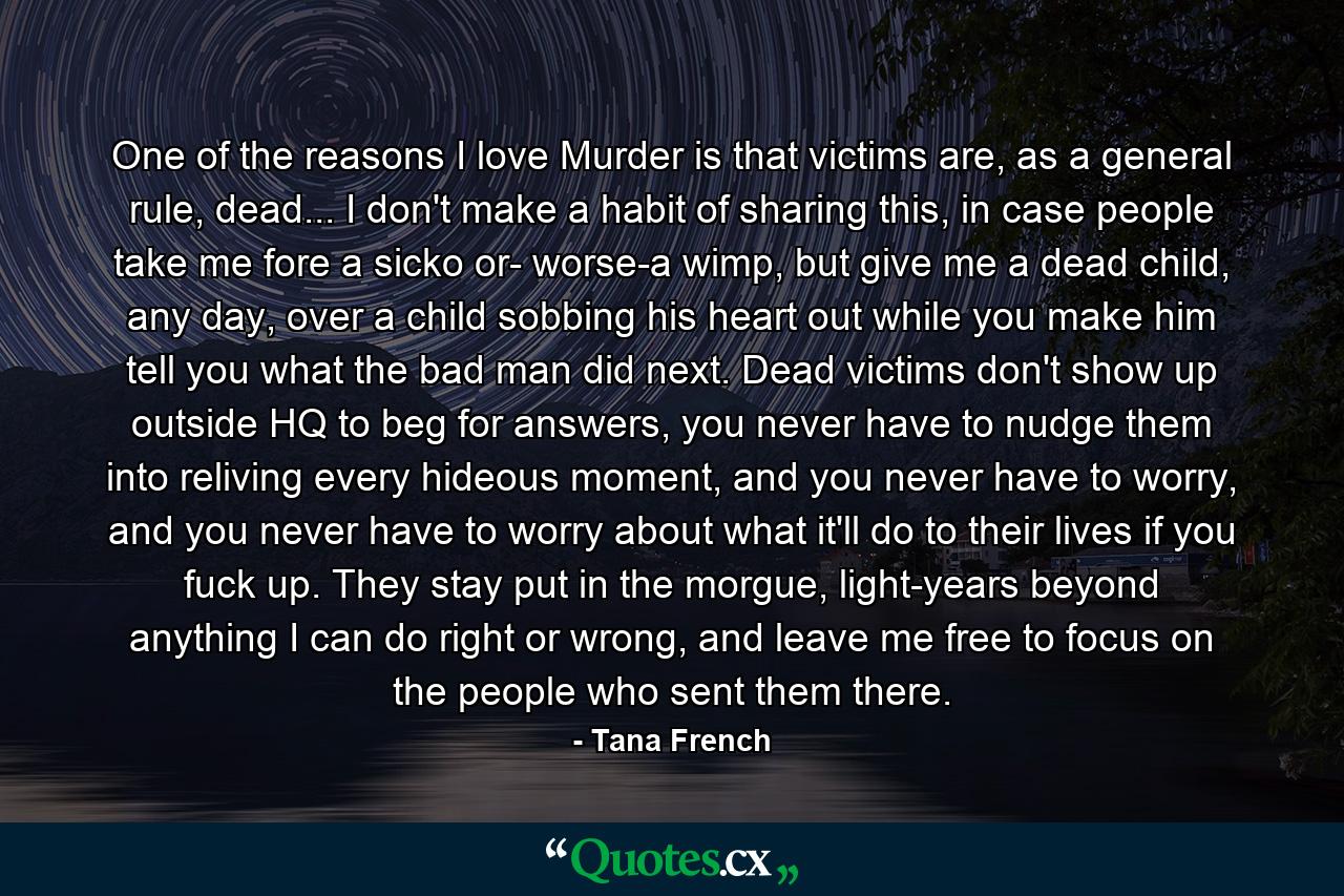 One of the reasons I love Murder is that victims are, as a general rule, dead... I don't make a habit of sharing this, in case people take me fore a sicko or- worse-a wimp, but give me a dead child, any day, over a child sobbing his heart out while you make him tell you what the bad man did next. Dead victims don't show up outside HQ to beg for answers, you never have to nudge them into reliving every hideous moment, and you never have to worry, and you never have to worry about what it'll do to their lives if you fuck up. They stay put in the morgue, light-years beyond anything I can do right or wrong, and leave me free to focus on the people who sent them there. - Quote by Tana French