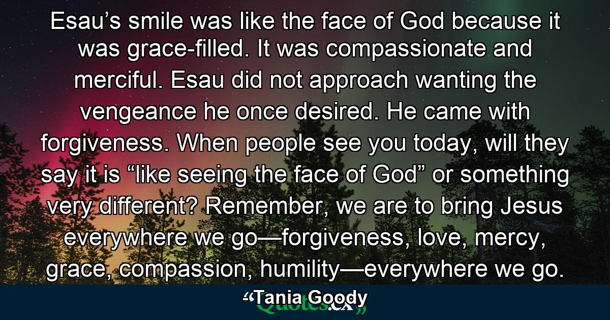 Esau’s smile was like the face of God because it was grace-filled. It was compassionate and merciful. Esau did not approach wanting the vengeance he once desired. He came with forgiveness. When people see you today, will they say it is “like seeing the face of God” or something very different? Remember, we are to bring Jesus everywhere we go—forgiveness, love, mercy, grace, compassion, humility—everywhere we go. - Quote by Tania Goody