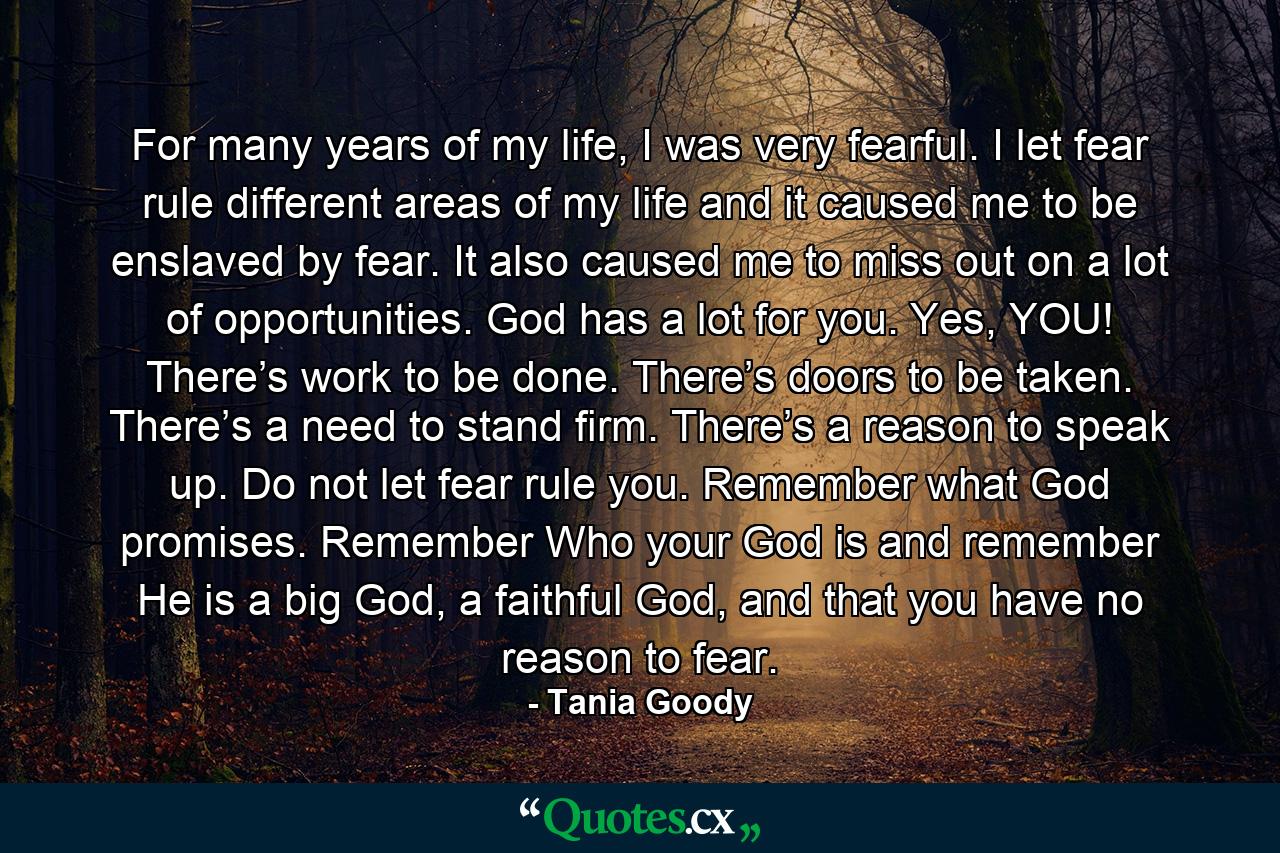 For many years of my life, I was very fearful. I let fear rule different areas of my life and it caused me to be enslaved by fear. It also caused me to miss out on a lot of opportunities. God has a lot for you. Yes, YOU! There’s work to be done. There’s doors to be taken. There’s a need to stand firm. There’s a reason to speak up. Do not let fear rule you. Remember what God promises. Remember Who your God is and remember He is a big God, a faithful God, and that you have no reason to fear. - Quote by Tania Goody