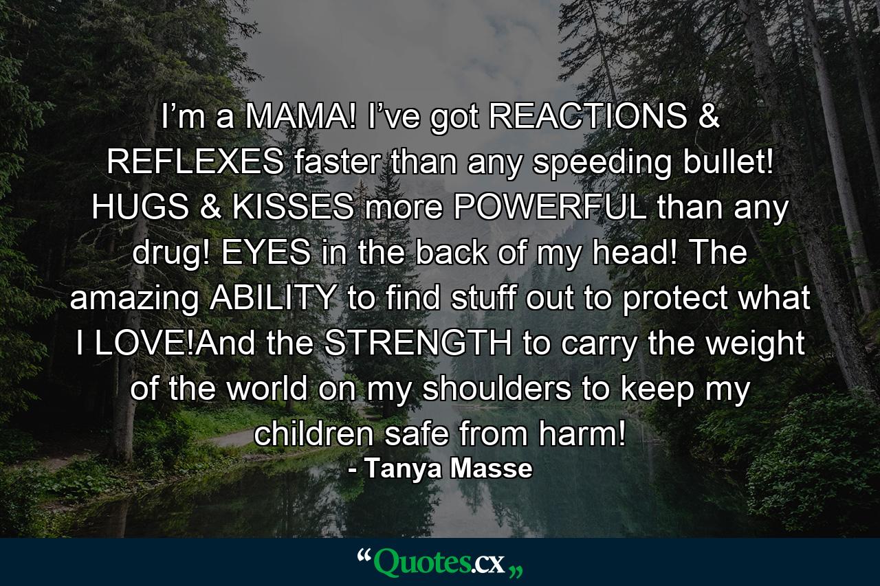 I’m a MAMA! I’ve got REACTIONS & REFLEXES faster than any speeding bullet! HUGS & KISSES more POWERFUL than any drug! EYES in the back of my head! The amazing ABILITY to find stuff out to protect what I LOVE!And the STRENGTH to carry the weight of the world on my shoulders to keep my children safe from harm! - Quote by Tanya Masse