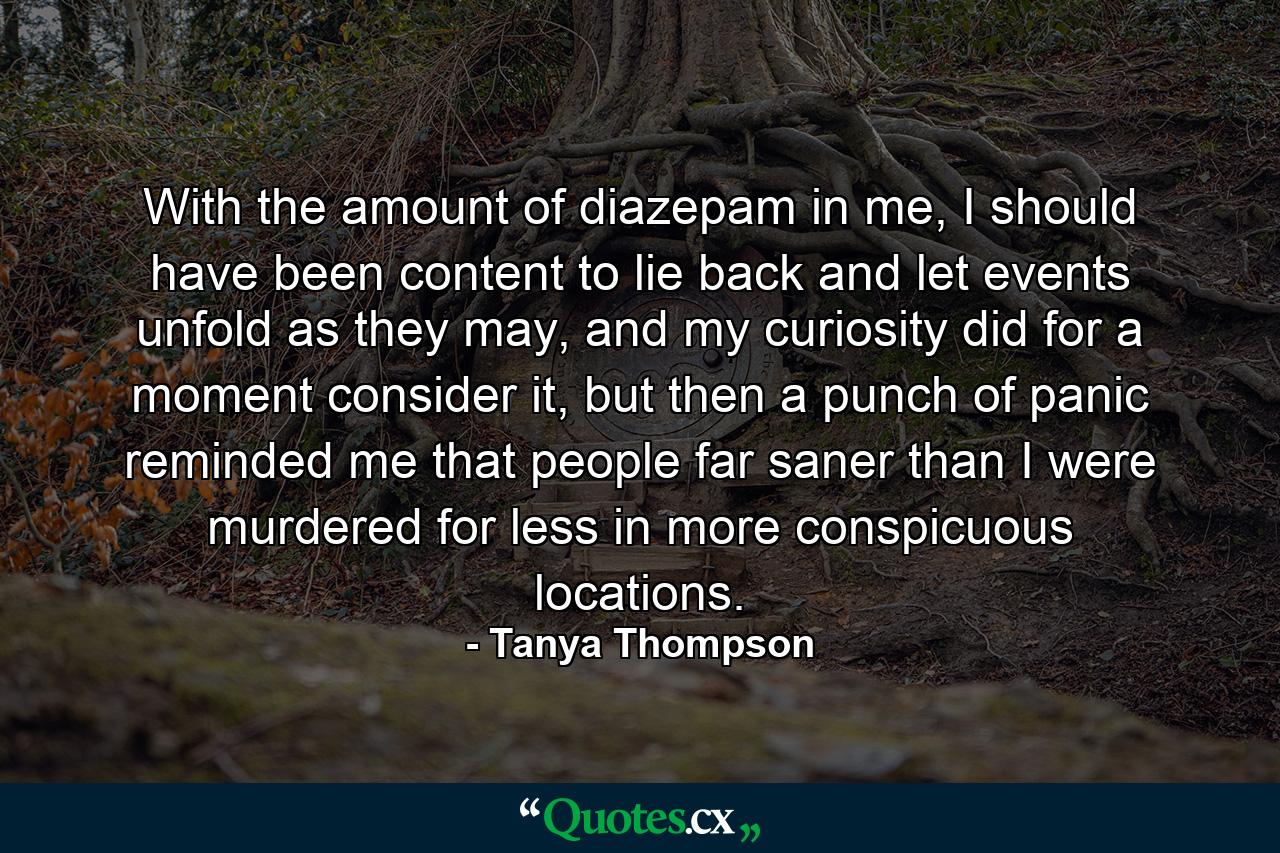 With the amount of diazepam in me, I should have been content to lie back and let events unfold as they may, and my curiosity did for a moment consider it, but then a punch of panic reminded me that people far saner than I were murdered for less in more conspicuous locations. - Quote by Tanya Thompson