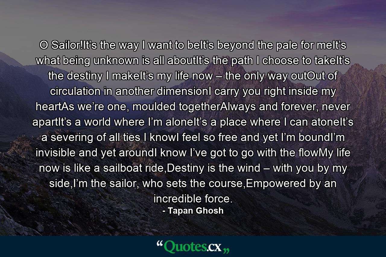 O Sailor!It’s the way I want to beIt’s beyond the pale for meIt’s what being unknown is all aboutIt’s the path I choose to takeIt’s the destiny I makeIt’s my life now – the only way outOut of circulation in another dimensionI carry you right inside my heartAs we’re one, moulded togetherAlways and forever, never apartIt’s a world where I’m aloneIt’s a place where I can atoneIt’s a severing of all ties I knowI feel so free and yet I’m boundI’m invisible and yet aroundI know I’ve got to go with the flowMy life now is like a sailboat ride,Destiny is the wind – with you by my side,I’m the sailor, who sets the course,Empowered by an incredible force. - Quote by Tapan Ghosh