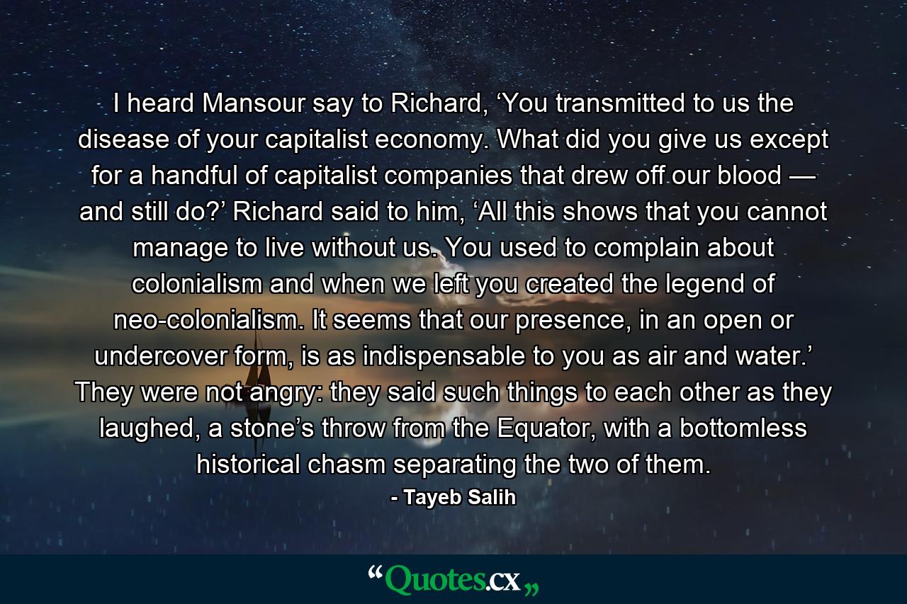 I heard Mansour say to Richard, ‘You transmitted to us the disease of your capitalist economy. What did you give us except for a handful of capitalist companies that drew off our blood — and still do?’ Richard said to him, ‘All this shows that you cannot manage to live without us. You used to complain about colonialism and when we left you created the legend of neo-colonialism. It seems that our presence, in an open or undercover form, is as indispensable to you as air and water.’ They were not angry: they said such things to each other as they laughed, a stone’s throw from the Equator, with a bottomless historical chasm separating the two of them. - Quote by Tayeb Salih