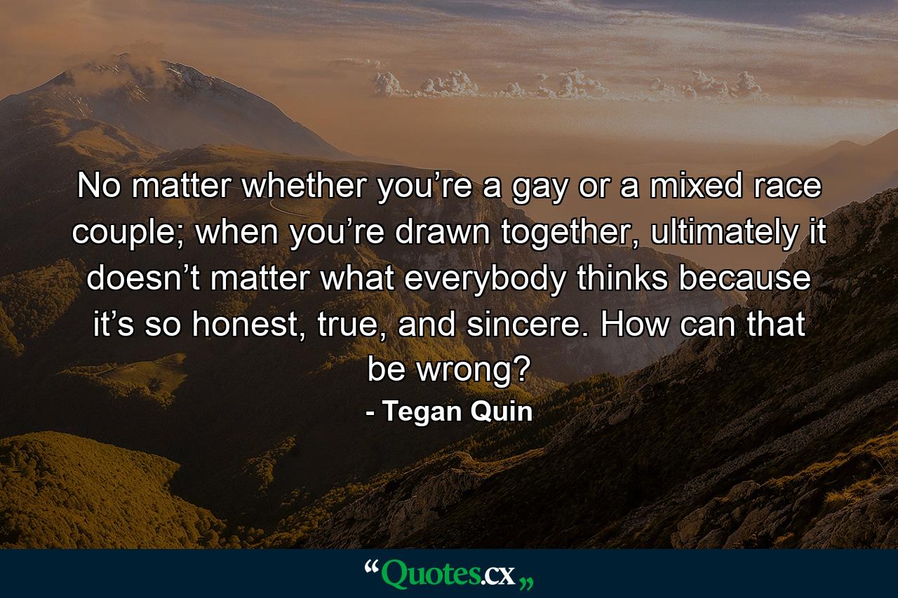 No matter whether you’re a gay or a mixed race couple; when you’re drawn together, ultimately it doesn’t matter what everybody thinks because it’s so honest, true, and sincere. How can that be wrong? - Quote by Tegan Quin