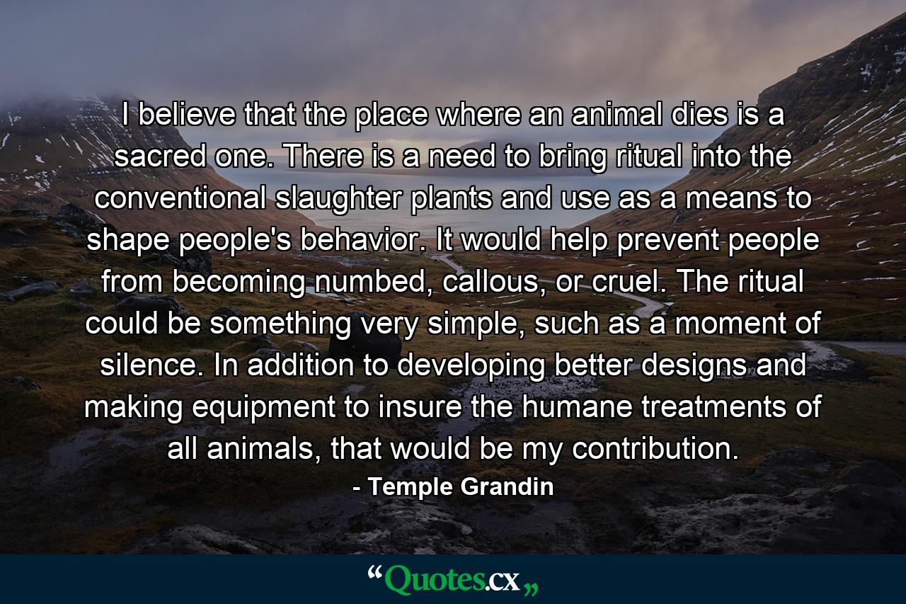 I believe that the place where an animal dies is a sacred one. There is a need to bring ritual into the conventional slaughter plants and use as a means to shape people's behavior. It would help prevent people from becoming numbed, callous, or cruel. The ritual could be something very simple, such as a moment of silence. In addition to developing better designs and making equipment to insure the humane treatments of all animals, that would be my contribution. - Quote by Temple Grandin