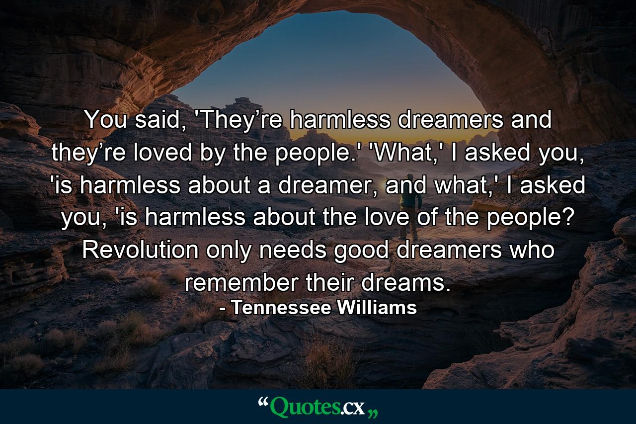 You said, 'They’re harmless dreamers and they’re loved by the people.' 'What,' I asked you, 'is harmless about a dreamer, and what,' I asked you, 'is harmless about the love of the people? Revolution only needs good dreamers who remember their dreams. - Quote by Tennessee Williams