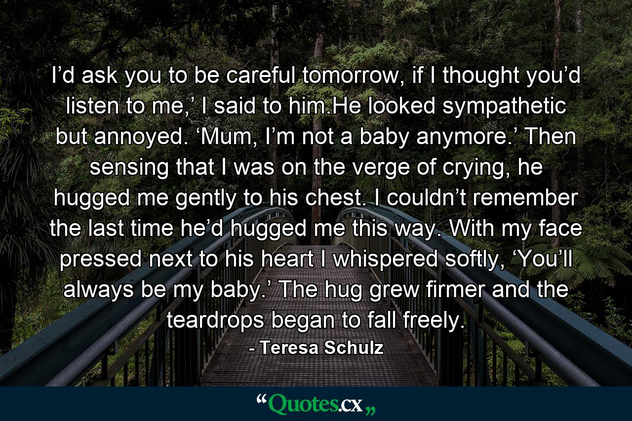 I’d ask you to be careful tomorrow, if I thought you’d listen to me,’ I said to him.He looked sympathetic but annoyed. ‘Mum, I’m not a baby anymore.’ Then sensing that I was on the verge of crying, he hugged me gently to his chest. I couldn’t remember the last time he’d hugged me this way. With my face pressed next to his heart I whispered softly, ‘You’ll always be my baby.’ The hug grew firmer and the teardrops began to fall freely. - Quote by Teresa Schulz