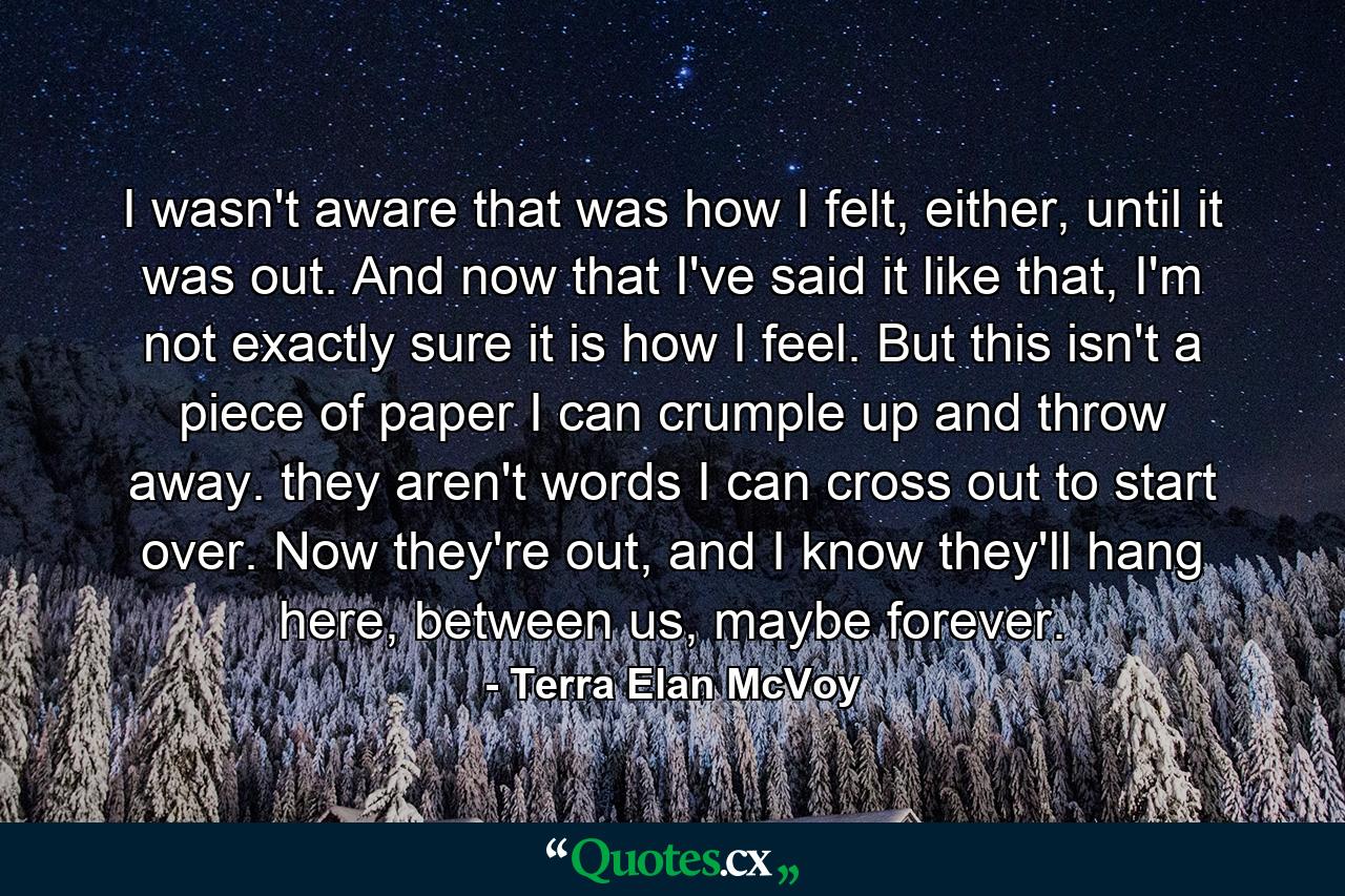 I wasn't aware that was how I felt, either, until it was out. And now that I've said it like that, I'm not exactly sure it is how I feel. But this isn't a piece of paper I can crumple up and throw away. they aren't words I can cross out to start over. Now they're out, and I know they'll hang here, between us, maybe forever. - Quote by Terra Elan McVoy