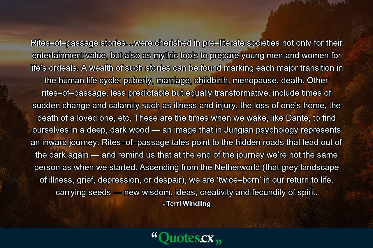 Rites–of–passage stories…were cherished in pre–literate societies not only for their entertainment value, but also as mythic tools to prepare young men and women for life’s ordeals. A wealth of such stories can be found marking each major transition in the human life cycle: puberty, marriage, childbirth, menopause, death. Other rites–of–passage, less predictable but equally transformative, include times of sudden change and calamity such as illness and injury, the loss of one’s home, the death of a loved one, etc. These are the times when we wake, like Dante, to find ourselves in a deep, dark wood — an image that in Jungian psychology represents an inward journey. Rites–of–passage tales point to the hidden roads that lead out of the dark again — and remind us that at the end of the journey we’re not the same person as when we started. Ascending from the Netherworld (that grey landscape of illness, grief, depression, or despair), we are ‘twice–born’ in our return to life, carrying seeds — new wisdom, ideas, creativity and fecundity of spirit. - Quote by Terri Windling