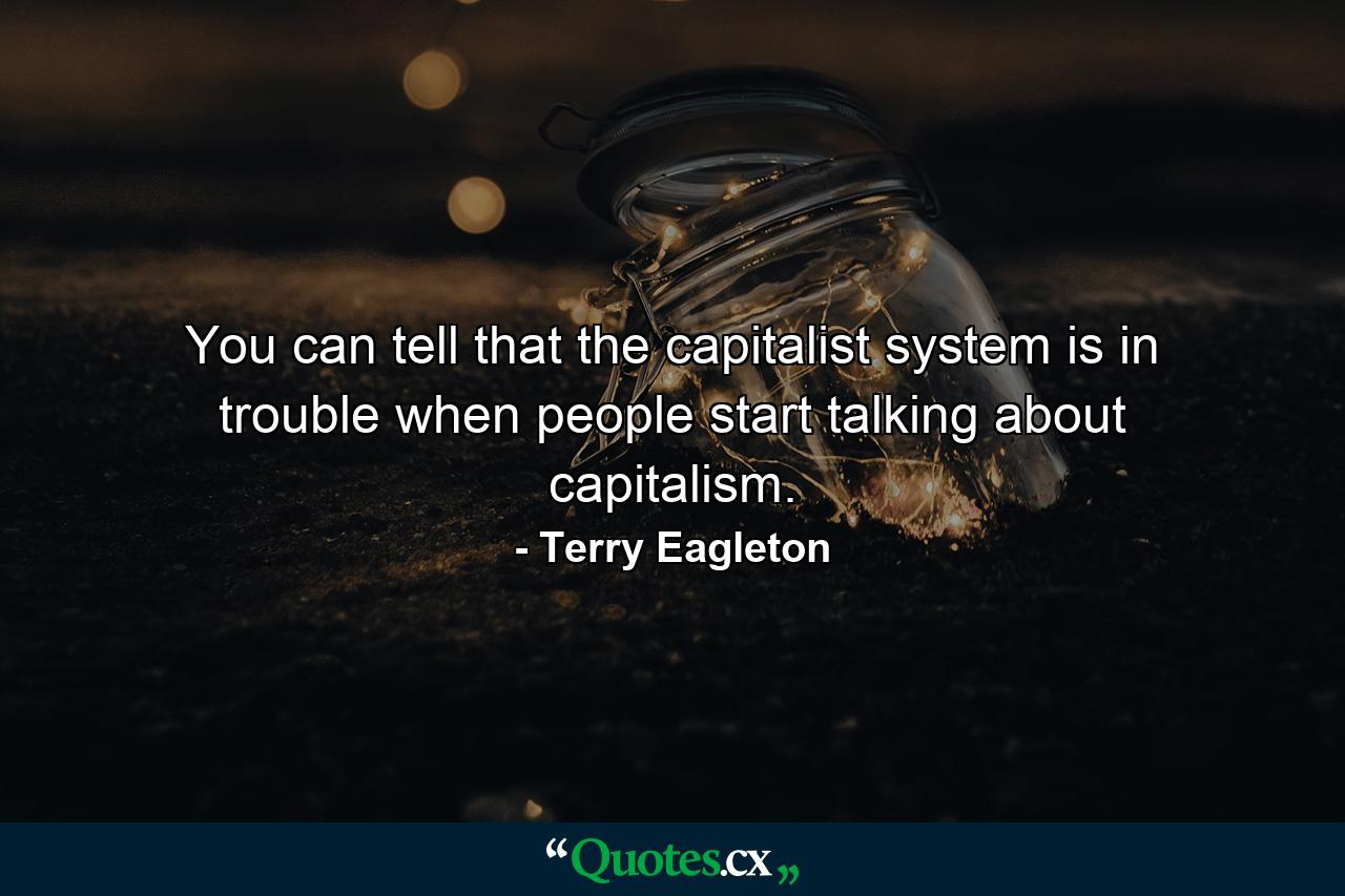 You can tell that the capitalist system is in trouble when people start talking about capitalism. - Quote by Terry Eagleton