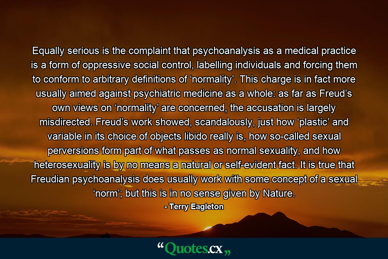 Equally serious is the complaint that psychoanalysis as a medical practice is a form of oppressive social control, labelling individuals and forcing them to conform to arbitrary definitions of ‘normality’. This charge is in fact more usually aimed against psychiatric medicine as a whole: as far as Freud’s own views on ‘normality’ are concerned, the accusation is largely misdirected. Freud’s work showed, scandalously, just how ‘plastic’ and variable in its choice of objects libido really is, how so-called sexual perversions form part of what passes as normal sexuality, and how heterosexuality is by no means a natural or self-evident fact. It is true that Freudian psychoanalysis does usually work with some concept of a sexual ‘norm’; but this is in no sense given by Nature. - Quote by Terry Eagleton