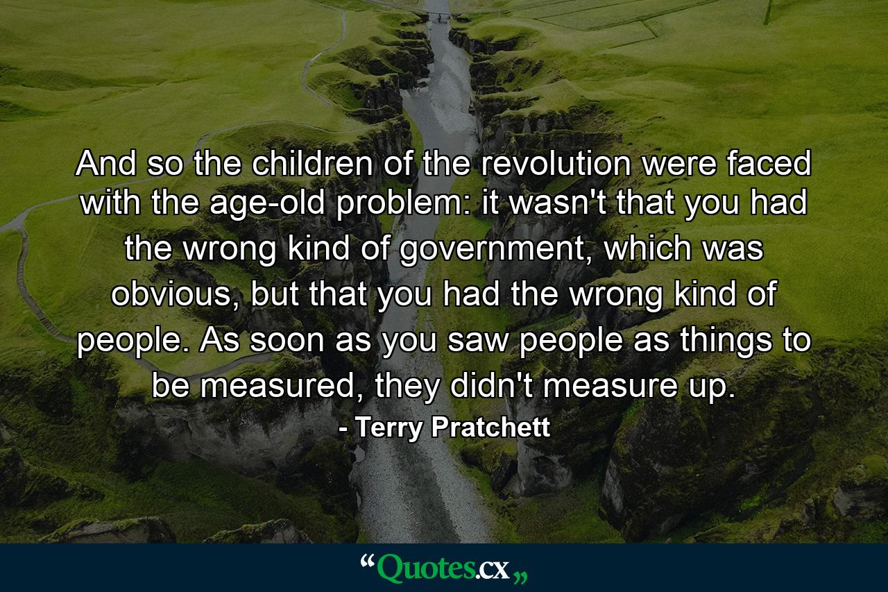 And so the children of the revolution were faced with the age-old problem: it wasn't that you had the wrong kind of government, which was obvious, but that you had the wrong kind of people. As soon as you saw people as things to be measured, they didn't measure up. - Quote by Terry Pratchett