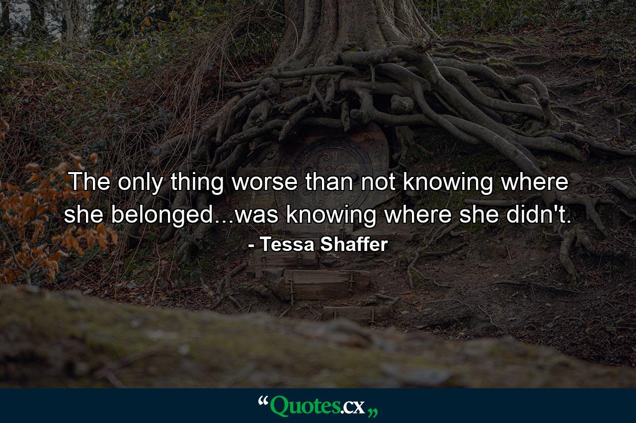 The only thing worse than not knowing where she belonged...was knowing where she didn't. - Quote by Tessa Shaffer