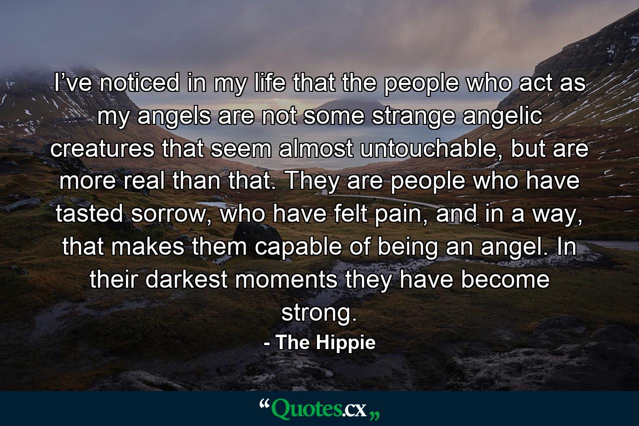 I’ve noticed in my life that the people who act as my angels are not some strange angelic creatures that seem almost untouchable, but are more real than that. They are people who have tasted sorrow, who have felt pain, and in a way, that makes them capable of being an angel. In their darkest moments they have become strong. - Quote by The Hippie