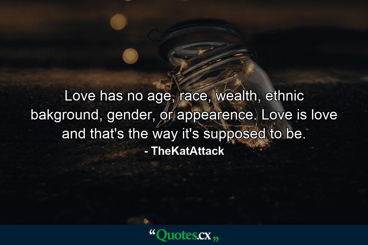 Love has no age, race, wealth, ethnic bakground, gender, or appearence. Love is love and that's the way it's supposed to be. - Quote by TheKatAttack