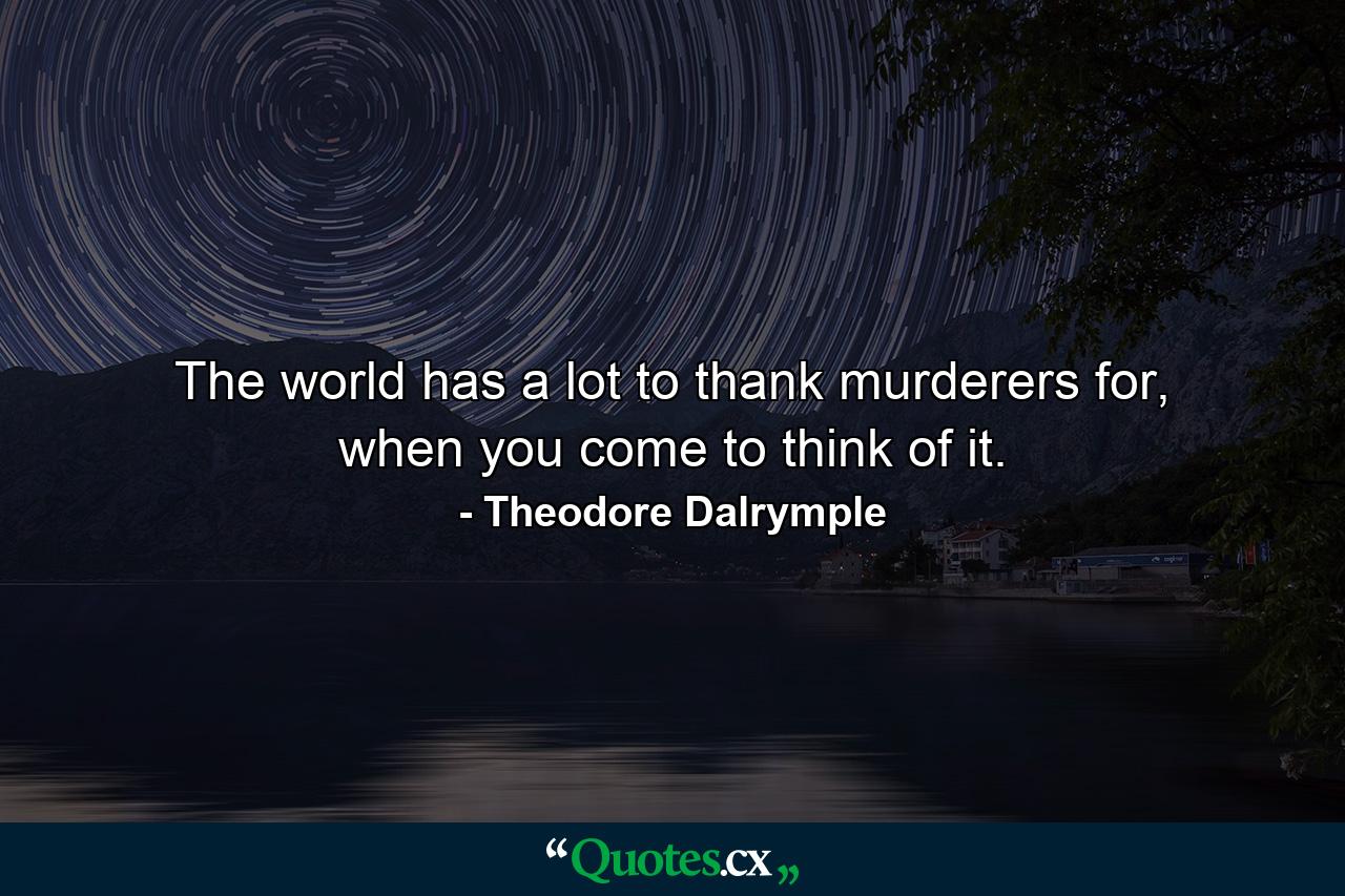 The world has a lot to thank murderers for, when you come to think of it. - Quote by Theodore Dalrymple