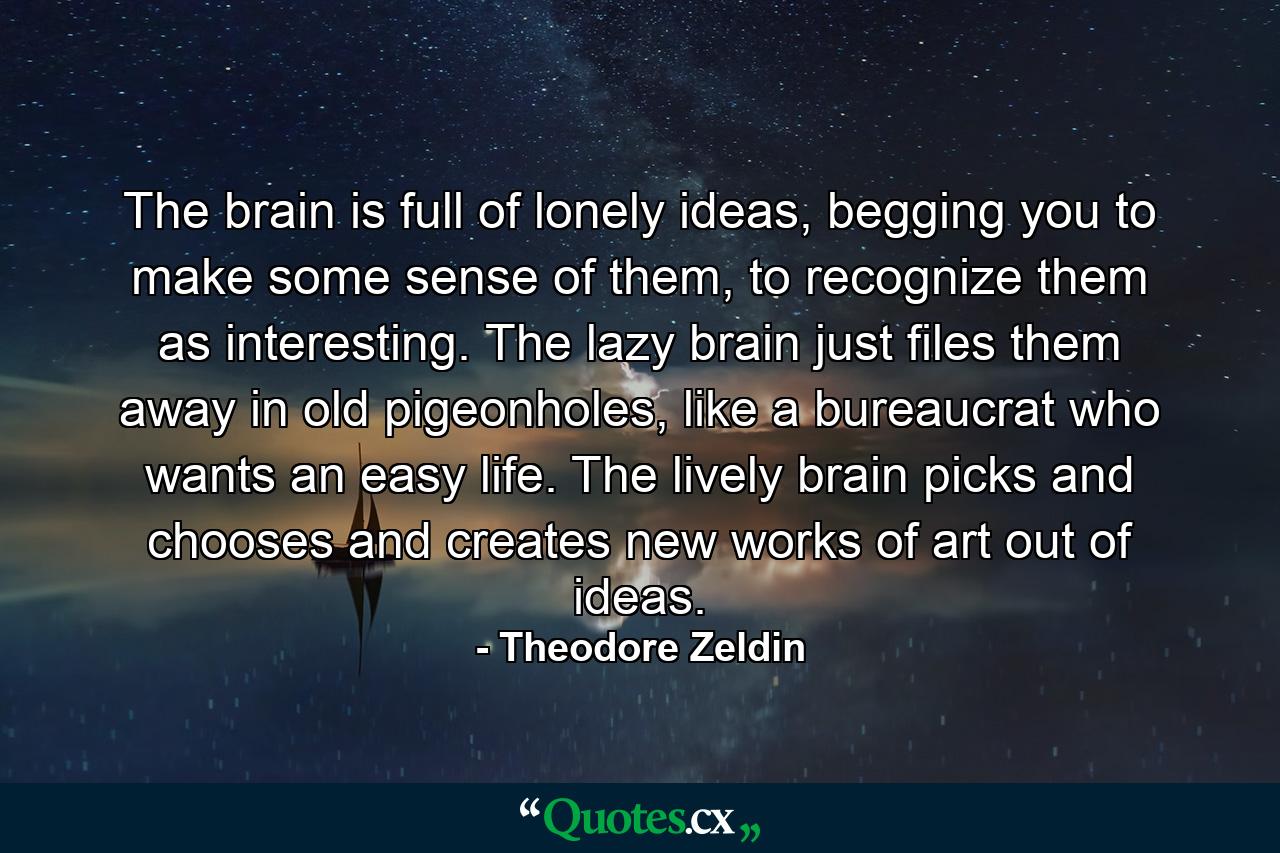 The brain is full of lonely ideas, begging you to make some sense of them, to recognize them as interesting. The lazy brain just files them away in old pigeonholes, like a bureaucrat who wants an easy life. The lively brain picks and chooses and creates new works of art out of ideas. - Quote by Theodore Zeldin