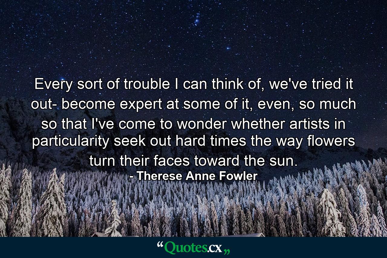 Every sort of trouble I can think of, we've tried it out- become expert at some of it, even, so much so that I've come to wonder whether artists in particularity seek out hard times the way flowers turn their faces toward the sun. - Quote by Therese Anne Fowler