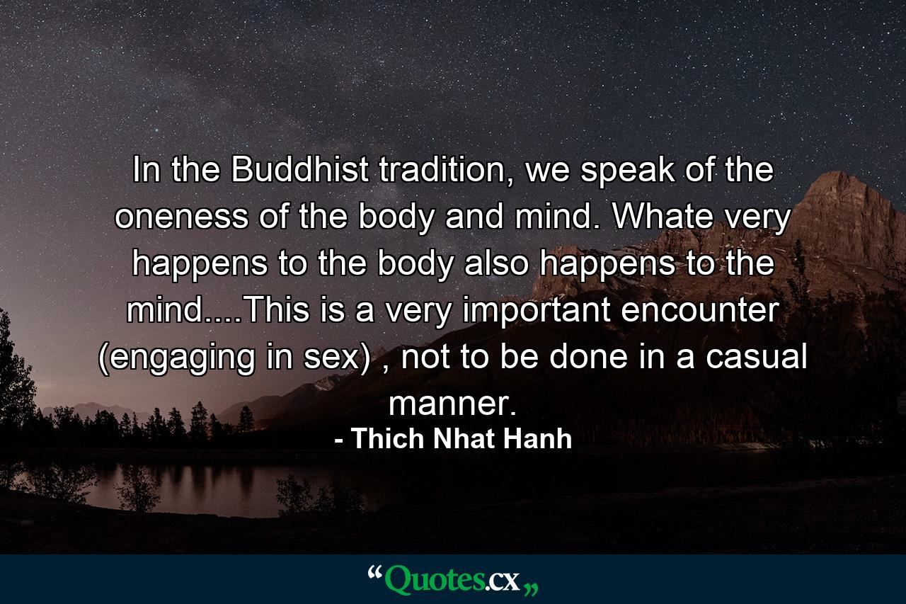 In the Buddhist tradition, we speak of the oneness of the body and mind. Whate very happens to the body also happens to the mind....This is a very important encounter (engaging in sex) , not to be done in a casual manner. - Quote by Thich Nhat Hanh