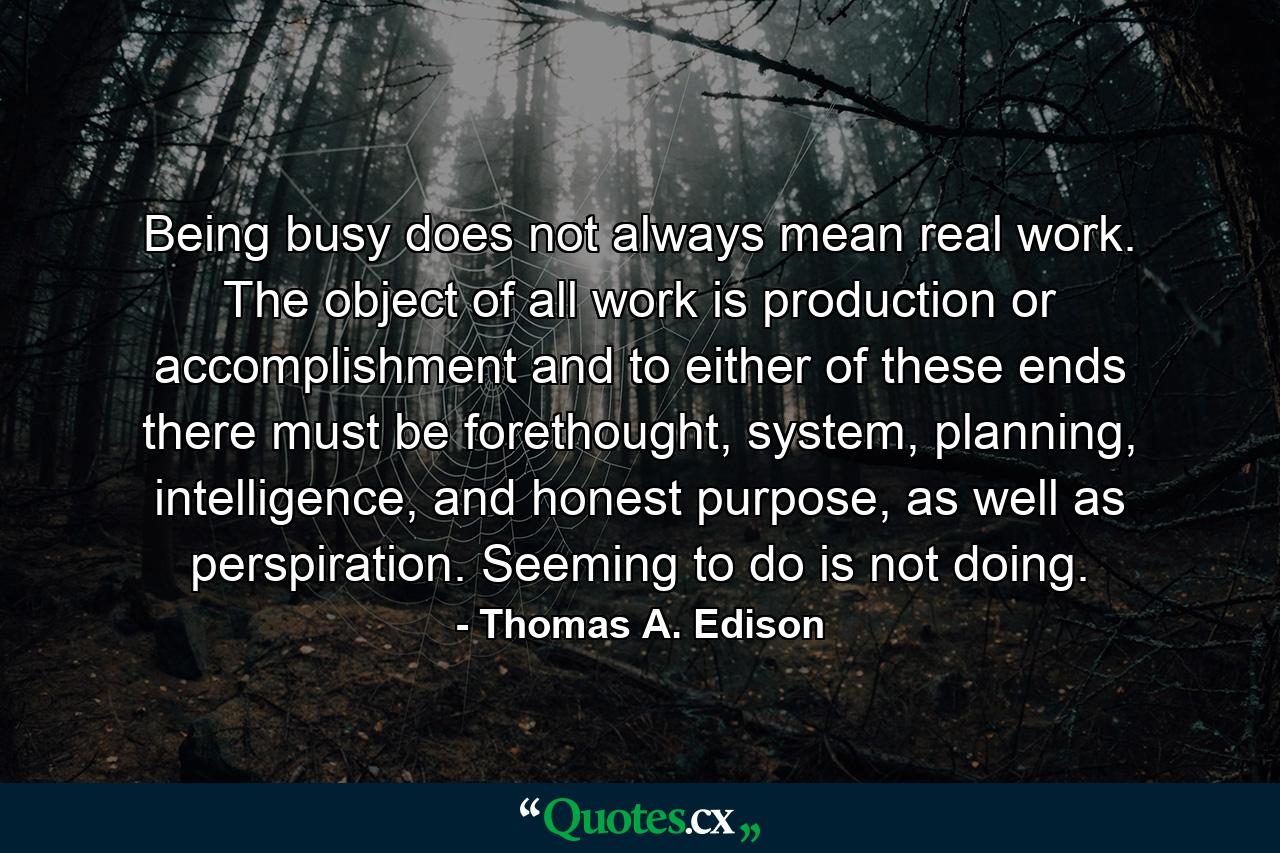 Being busy does not always mean real work. The object of all work is production or accomplishment and to either of these ends there must be forethought, system, planning, intelligence, and honest purpose, as well as perspiration. Seeming to do is not doing. - Quote by Thomas A. Edison