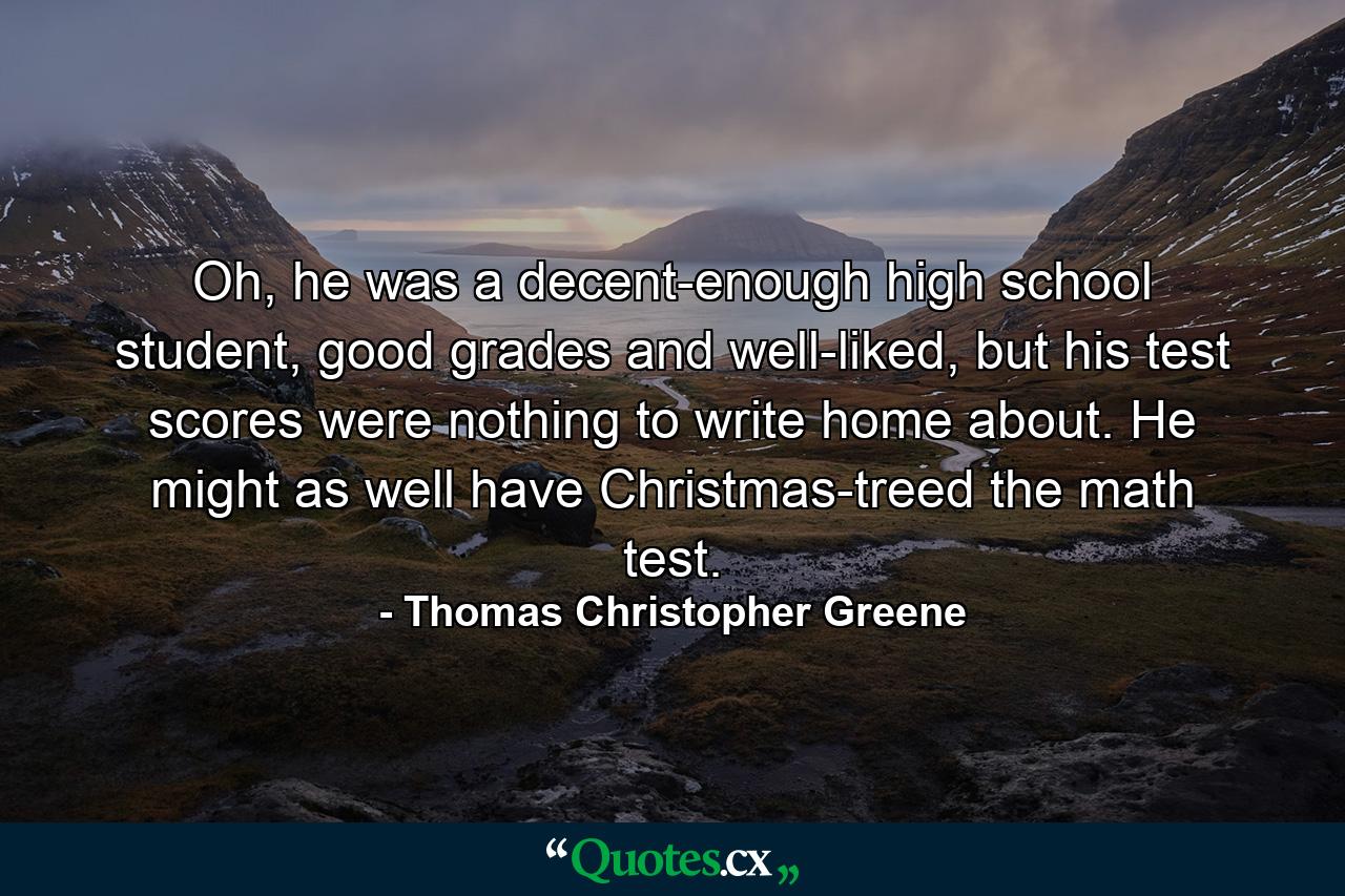 Oh, he was a decent-enough high school student, good grades and well-liked, but his test scores were nothing to write home about. He might as well have Christmas-treed the math test. - Quote by Thomas Christopher Greene