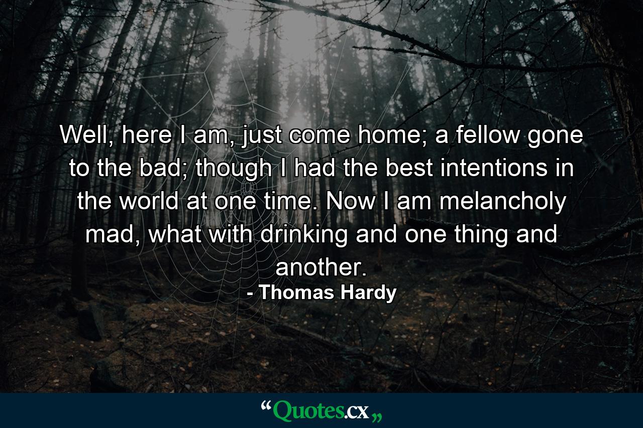 Well, here I am, just come home; a fellow gone to the bad; though I had the best intentions in the world at one time. Now I am melancholy mad, what with drinking and one thing and another. - Quote by Thomas Hardy