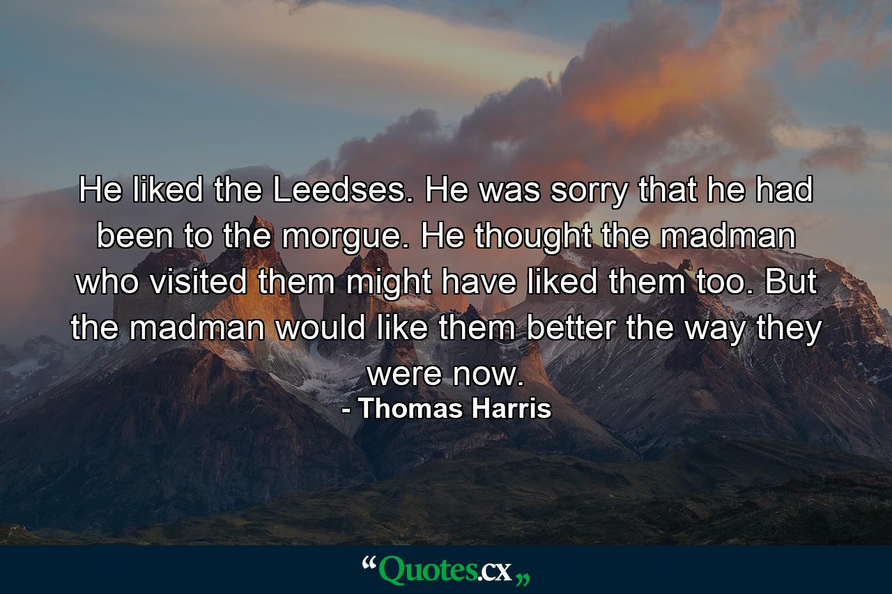 He liked the Leedses. He was sorry that he had been to the morgue. He thought the madman who visited them might have liked them too. But the madman would like them better the way they were now. - Quote by Thomas Harris