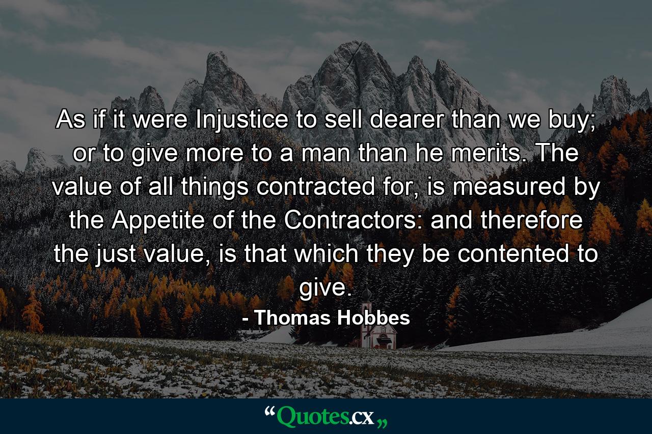 As if it were Injustice to sell dearer than we buy; or to give more to a man than he merits. The value of all things contracted for, is measured by the Appetite of the Contractors: and therefore the just value, is that which they be contented to give. - Quote by Thomas Hobbes