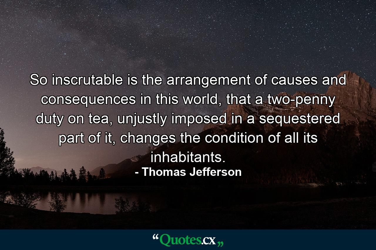 So inscrutable is the arrangement of causes and consequences in this world, that a two-penny duty on tea, unjustly imposed in a sequestered part of it, changes the condition of all its inhabitants. - Quote by Thomas Jefferson