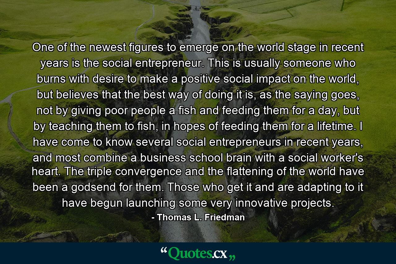 One of the newest figures to emerge on the world stage in recent years is the social entrepreneur. This is usually someone who burns with desire to make a positive social impact on the world, but believes that the best way of doing it is, as the saying goes, not by giving poor people a fish and feeding them for a day, but by teaching them to fish, in hopes of feeding them for a lifetime. I have come to know several social entrepreneurs in recent years, and most combine a business school brain with a social worker's heart. The triple convergence and the flattening of the world have been a godsend for them. Those who get it and are adapting to it have begun launching some very innovative projects. - Quote by Thomas L. Friedman