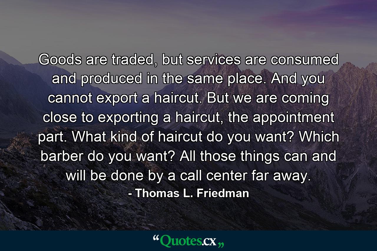 Goods are traded, but services are consumed and produced in the same place. And you cannot export a haircut. But we are coming close to exporting a haircut, the appointment part. What kind of haircut do you want? Which barber do you want? All those things can and will be done by a call center far away. - Quote by Thomas L. Friedman