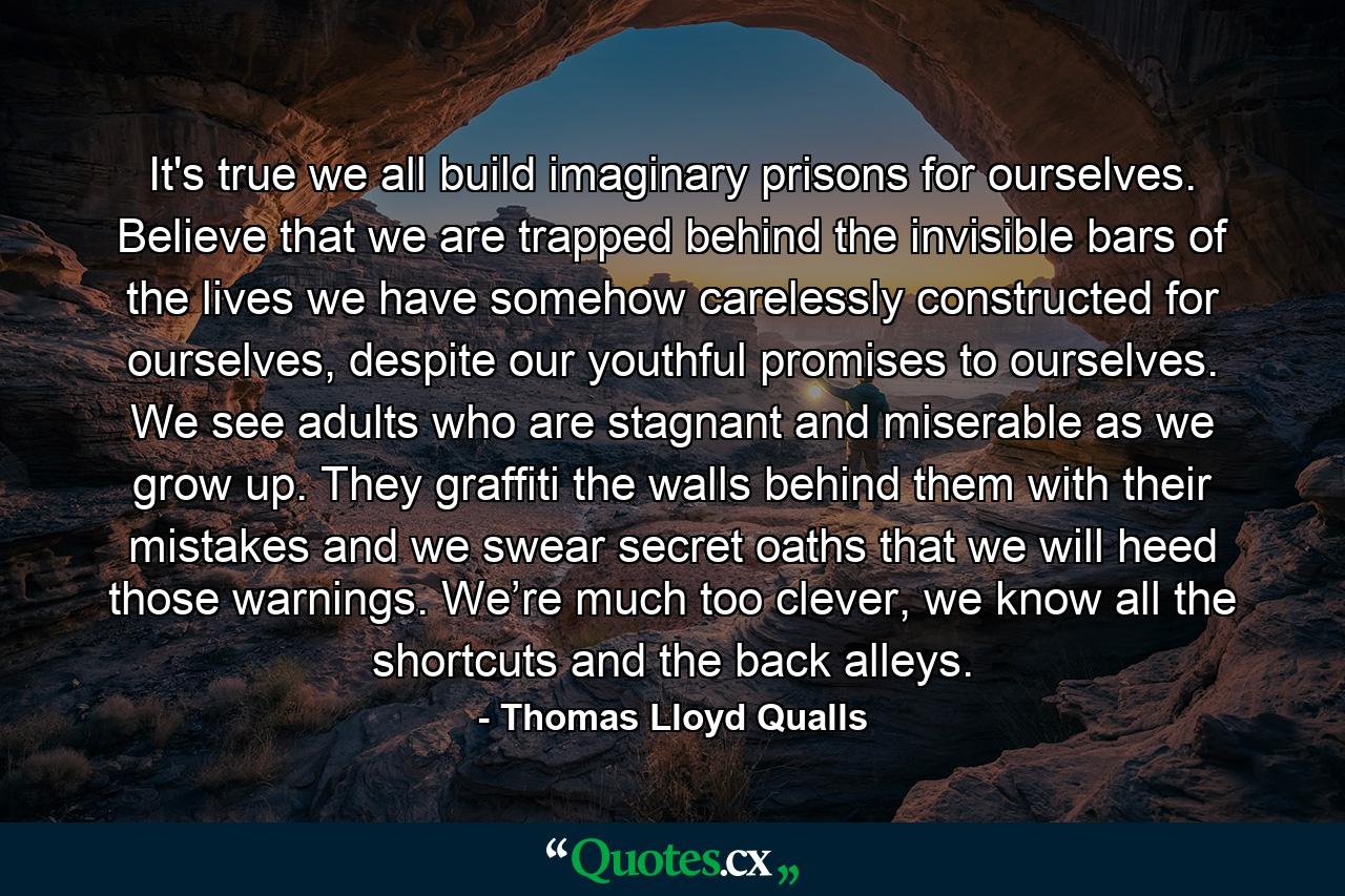 It's true we all build imaginary prisons for ourselves. Believe that we are trapped behind the invisible bars of the lives we have somehow carelessly constructed for ourselves, despite our youthful promises to ourselves. We see adults who are stagnant and miserable as we grow up. They graffiti the walls behind them with their mistakes and we swear secret oaths that we will heed those warnings. We’re much too clever, we know all the shortcuts and the back alleys. - Quote by Thomas Lloyd Qualls