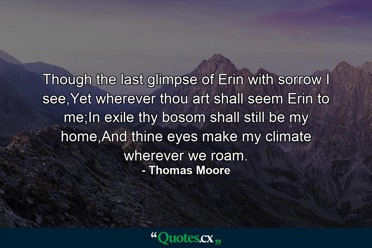 Though the last glimpse of Erin with sorrow I see,Yet wherever thou art shall seem Erin to me;In exile thy bosom shall still be my home,And thine eyes make my climate wherever we roam. - Quote by Thomas Moore