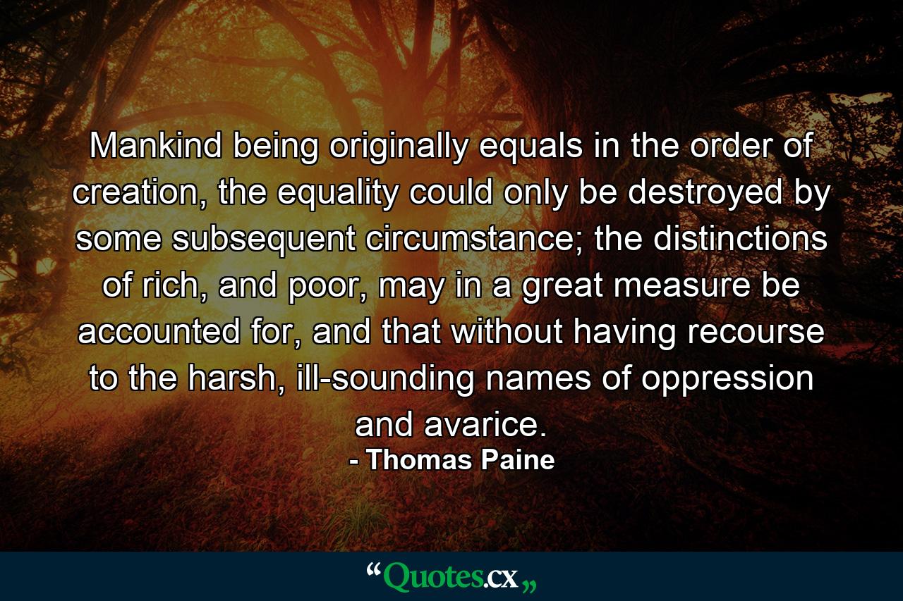 Mankind being originally equals in the order of creation, the equality could only be destroyed by some subsequent circumstance; the distinctions of rich, and poor, may in a great measure be accounted for, and that without having recourse to the harsh, ill-sounding names of oppression and avarice. - Quote by Thomas Paine