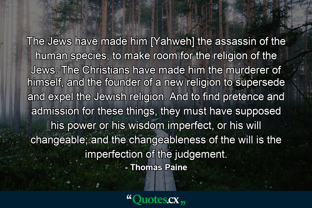 The Jews have made him [Yahweh] the assassin of the human species, to make room for the religion of the Jews. The Christians have made him the murderer of himself, and the founder of a new religion to supersede and expel the Jewish religion. And to find pretence and admission for these things, they must have supposed his power or his wisdom imperfect, or his will changeable; and the changeableness of the will is the imperfection of the judgement. - Quote by Thomas Paine